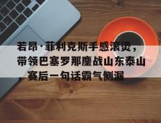  若昂·菲利克斯手感滚烫，带领巴塞罗那鏖战山东泰山，赛后一句话霸气侧漏